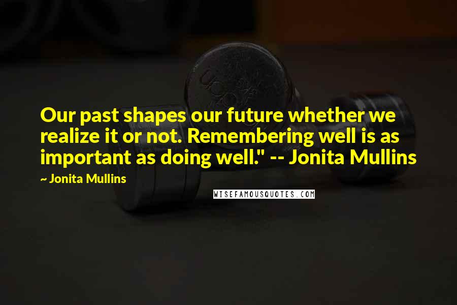 Jonita Mullins Quotes: Our past shapes our future whether we realize it or not. Remembering well is as important as doing well." -- Jonita Mullins