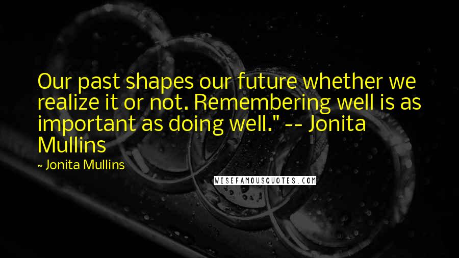 Jonita Mullins Quotes: Our past shapes our future whether we realize it or not. Remembering well is as important as doing well." -- Jonita Mullins