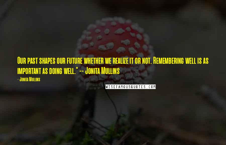 Jonita Mullins Quotes: Our past shapes our future whether we realize it or not. Remembering well is as important as doing well." -- Jonita Mullins