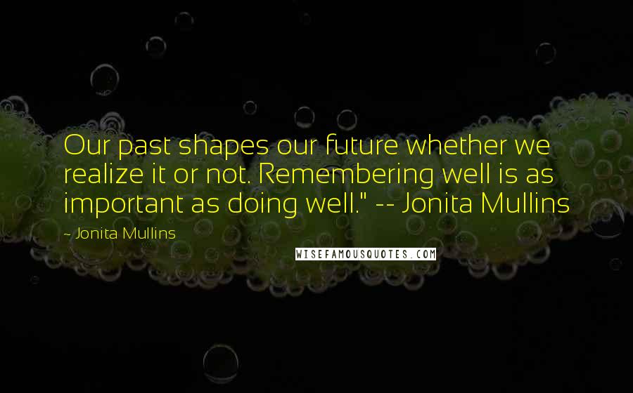 Jonita Mullins Quotes: Our past shapes our future whether we realize it or not. Remembering well is as important as doing well." -- Jonita Mullins