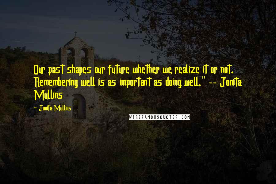 Jonita Mullins Quotes: Our past shapes our future whether we realize it or not. Remembering well is as important as doing well." -- Jonita Mullins