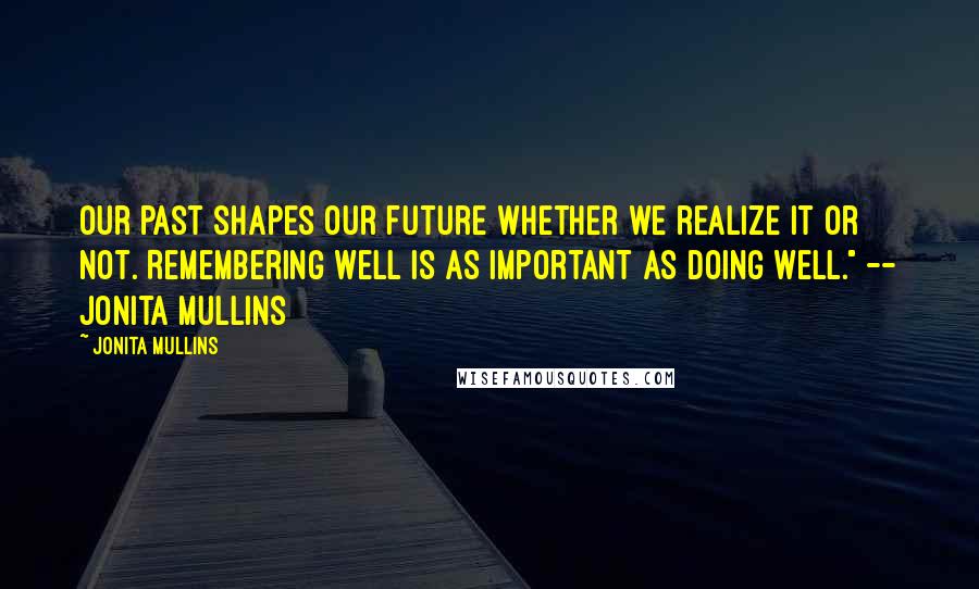 Jonita Mullins Quotes: Our past shapes our future whether we realize it or not. Remembering well is as important as doing well." -- Jonita Mullins