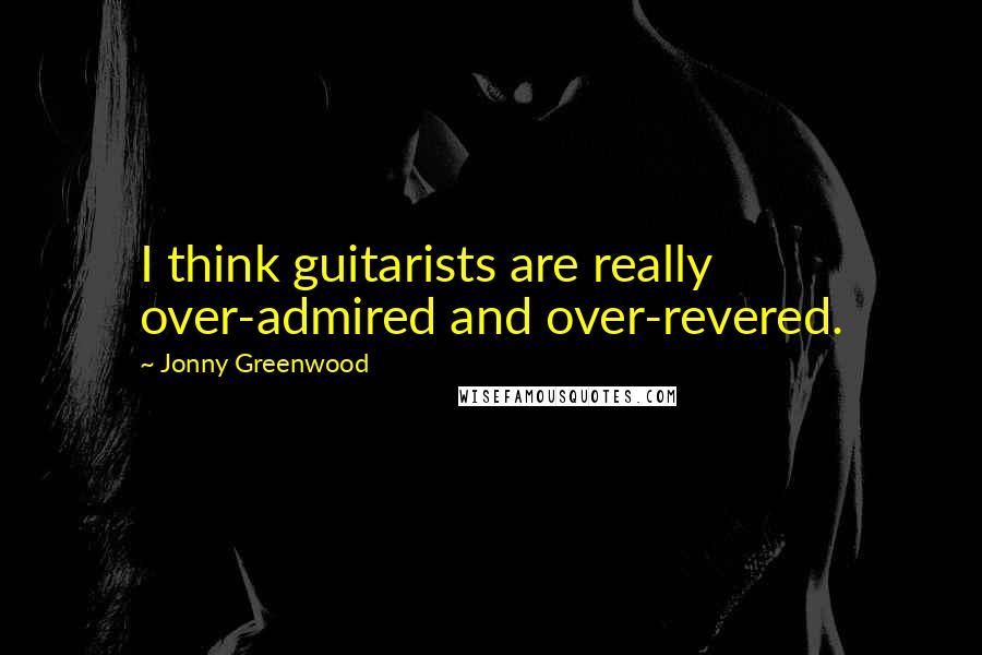 Jonny Greenwood Quotes: I think guitarists are really over-admired and over-revered.