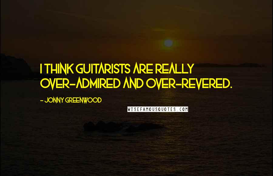 Jonny Greenwood Quotes: I think guitarists are really over-admired and over-revered.