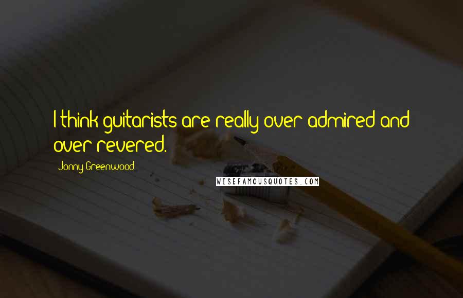 Jonny Greenwood Quotes: I think guitarists are really over-admired and over-revered.