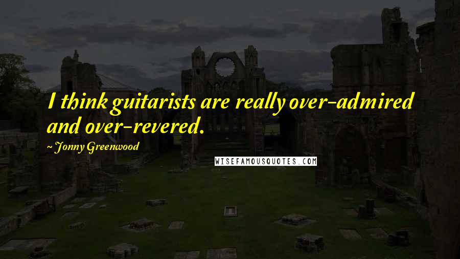 Jonny Greenwood Quotes: I think guitarists are really over-admired and over-revered.