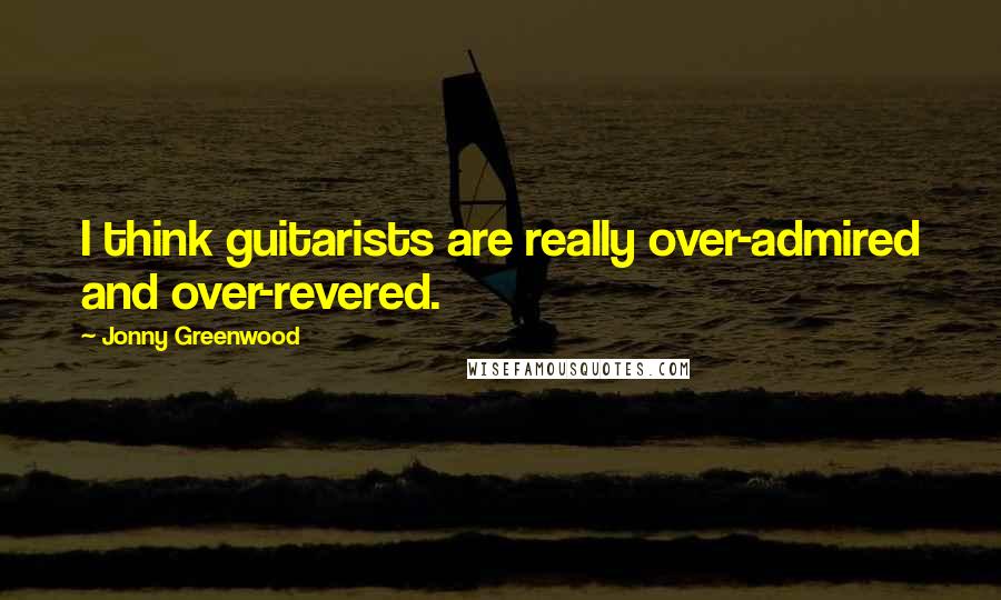 Jonny Greenwood Quotes: I think guitarists are really over-admired and over-revered.