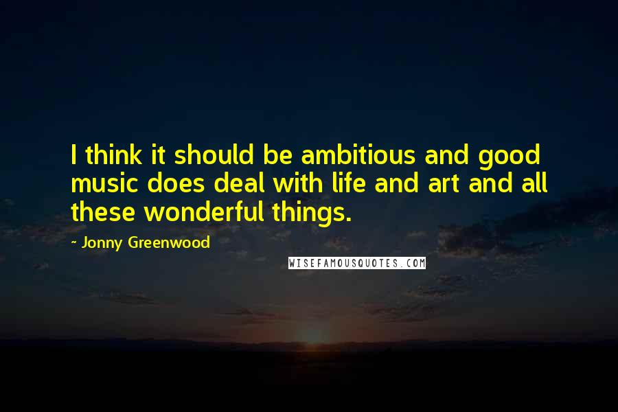 Jonny Greenwood Quotes: I think it should be ambitious and good music does deal with life and art and all these wonderful things.