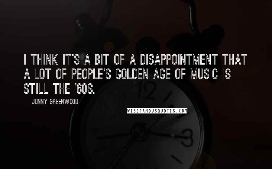 Jonny Greenwood Quotes: I think It's a bit of a disappointment that a lot of people's Golden Age of music is still the '60s.