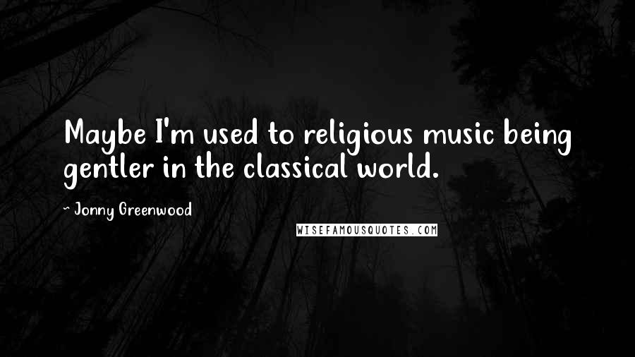 Jonny Greenwood Quotes: Maybe I'm used to religious music being gentler in the classical world.