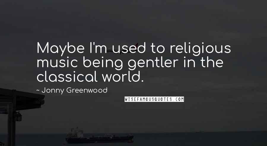 Jonny Greenwood Quotes: Maybe I'm used to religious music being gentler in the classical world.