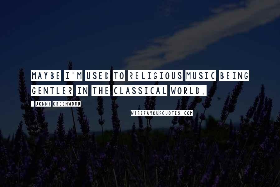 Jonny Greenwood Quotes: Maybe I'm used to religious music being gentler in the classical world.