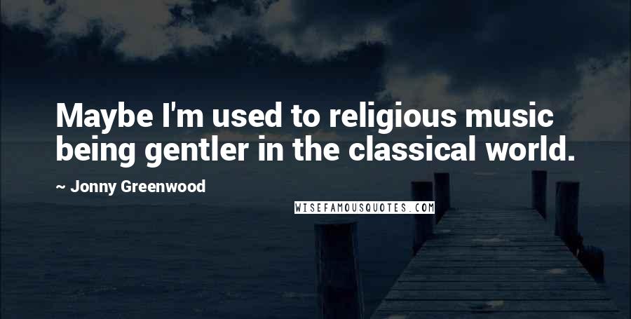 Jonny Greenwood Quotes: Maybe I'm used to religious music being gentler in the classical world.