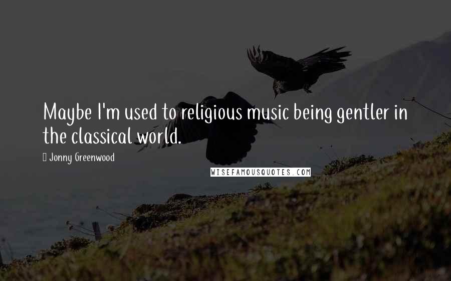 Jonny Greenwood Quotes: Maybe I'm used to religious music being gentler in the classical world.