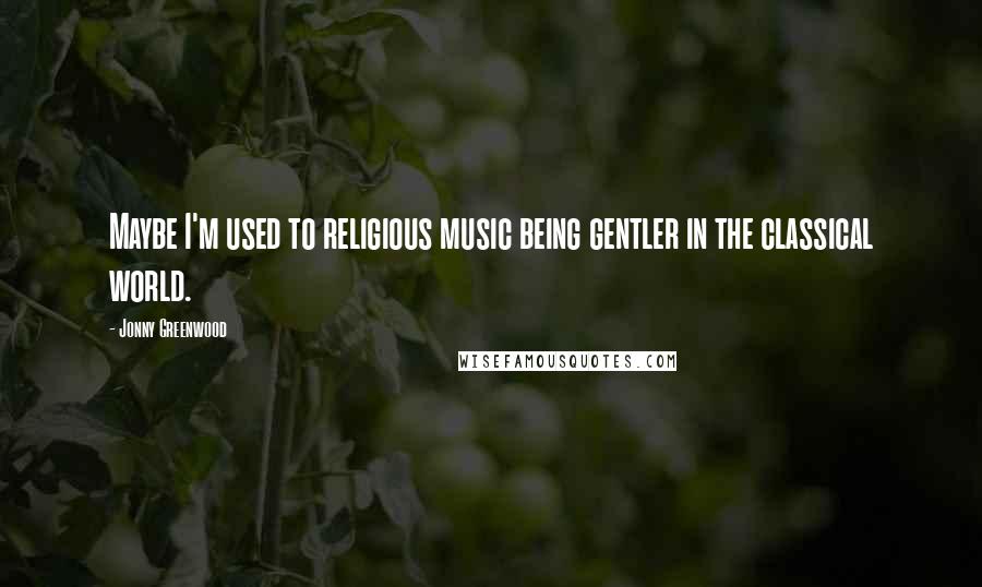 Jonny Greenwood Quotes: Maybe I'm used to religious music being gentler in the classical world.