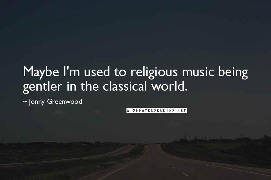 Jonny Greenwood Quotes: Maybe I'm used to religious music being gentler in the classical world.