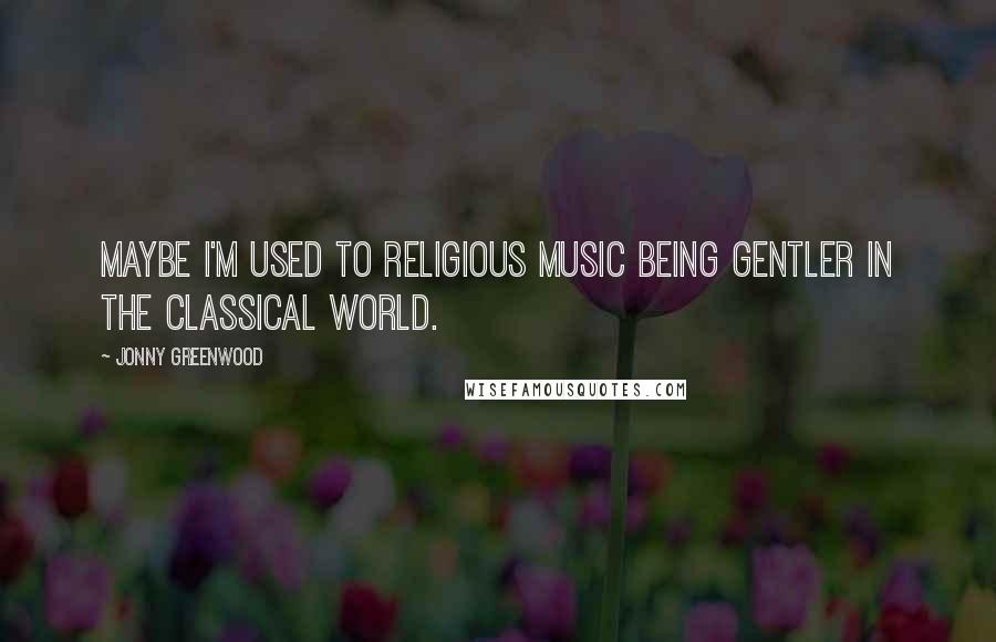 Jonny Greenwood Quotes: Maybe I'm used to religious music being gentler in the classical world.
