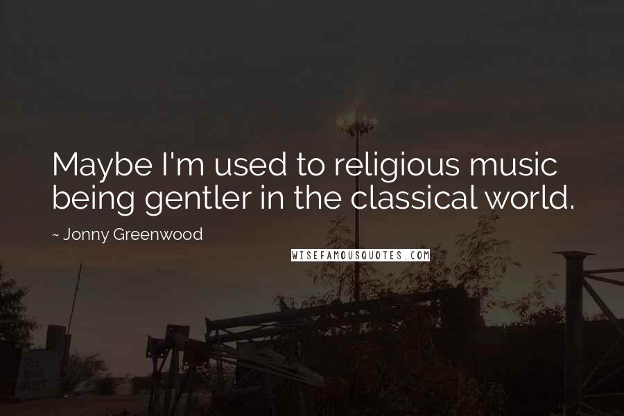 Jonny Greenwood Quotes: Maybe I'm used to religious music being gentler in the classical world.