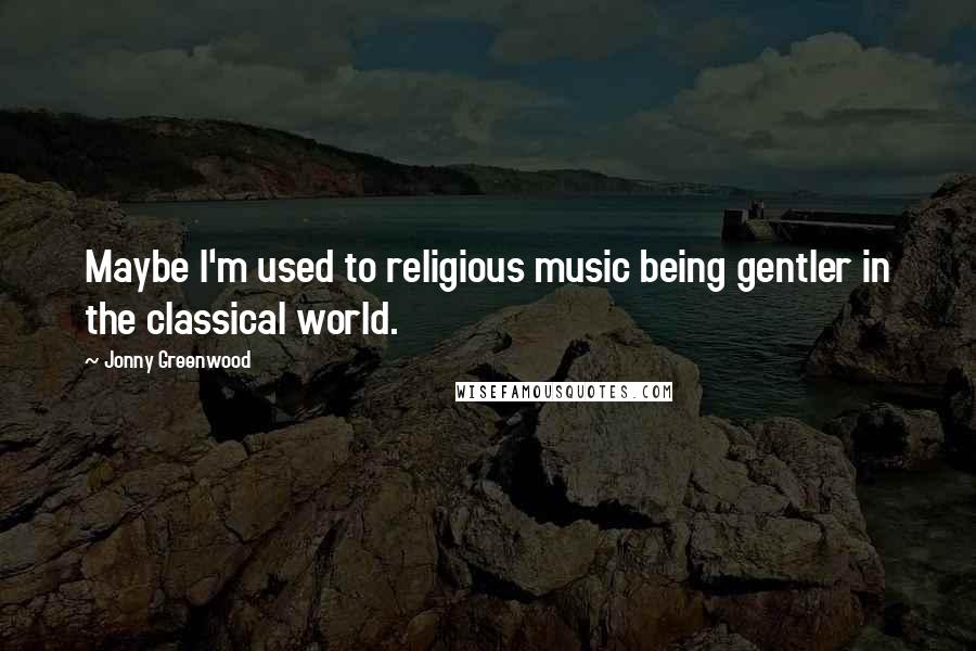 Jonny Greenwood Quotes: Maybe I'm used to religious music being gentler in the classical world.