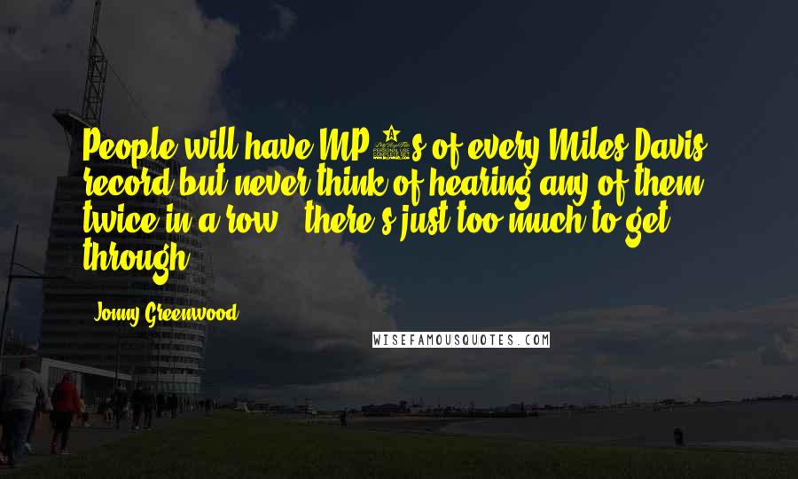 Jonny Greenwood Quotes: People will have MP3s of every Miles Davis' record but never think of hearing any of them twice in a row - there's just too much to get through.