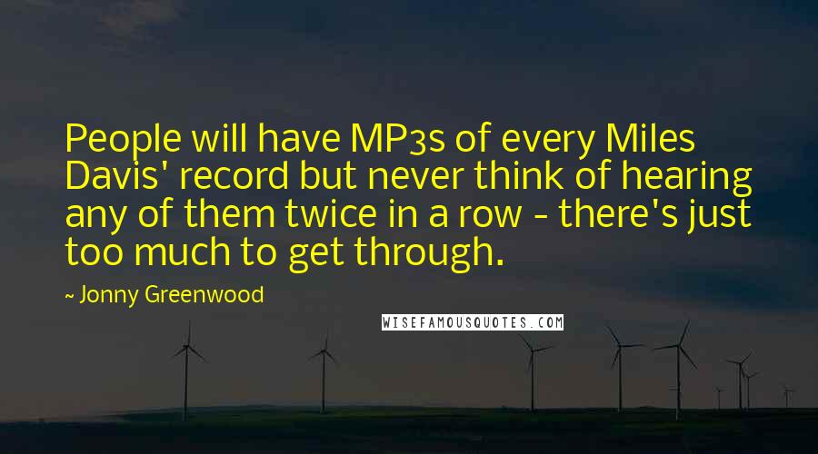 Jonny Greenwood Quotes: People will have MP3s of every Miles Davis' record but never think of hearing any of them twice in a row - there's just too much to get through.