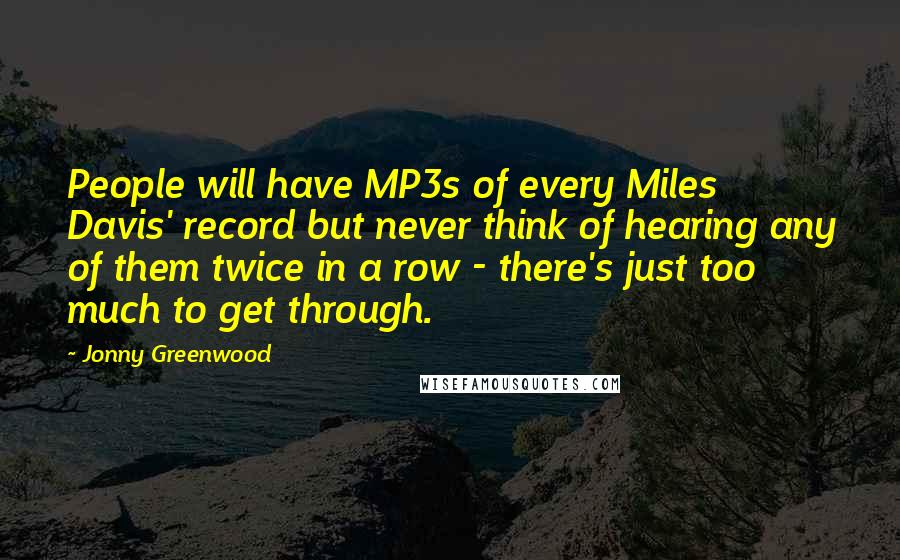 Jonny Greenwood Quotes: People will have MP3s of every Miles Davis' record but never think of hearing any of them twice in a row - there's just too much to get through.