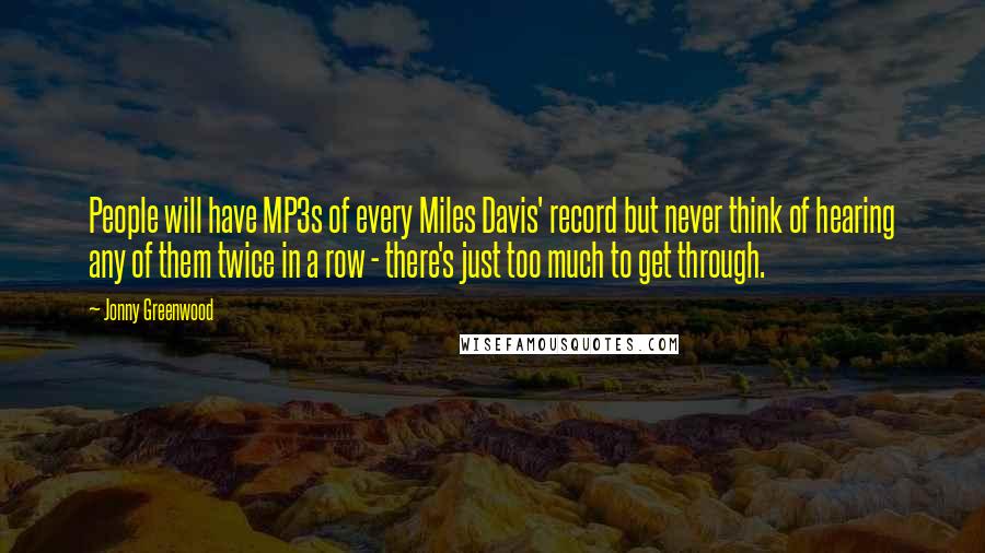 Jonny Greenwood Quotes: People will have MP3s of every Miles Davis' record but never think of hearing any of them twice in a row - there's just too much to get through.