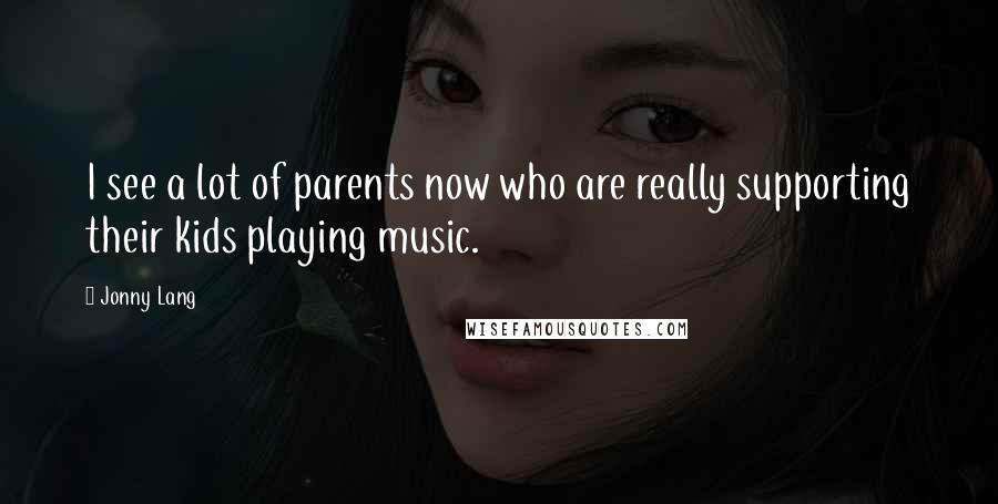 Jonny Lang Quotes: I see a lot of parents now who are really supporting their kids playing music.