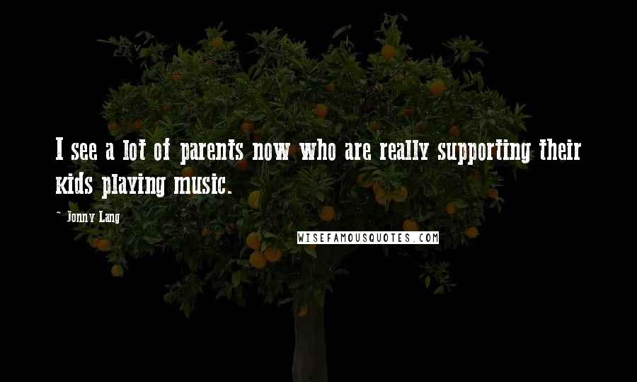 Jonny Lang Quotes: I see a lot of parents now who are really supporting their kids playing music.