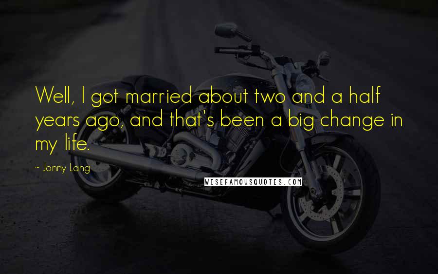 Jonny Lang Quotes: Well, I got married about two and a half years ago, and that's been a big change in my life.