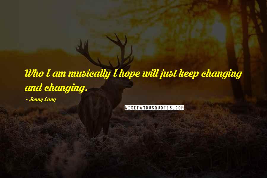 Jonny Lang Quotes: Who I am musically I hope will just keep changing and changing.