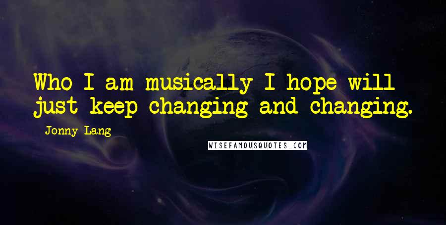 Jonny Lang Quotes: Who I am musically I hope will just keep changing and changing.