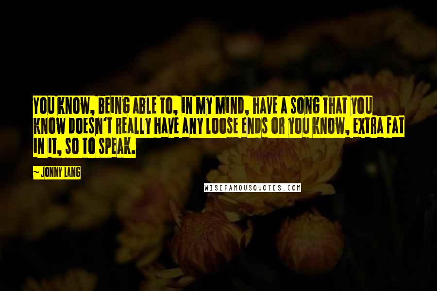 Jonny Lang Quotes: You know, being able to, in my mind, have a song that you know doesn't really have any loose ends or you know, extra fat in it, so to speak.
