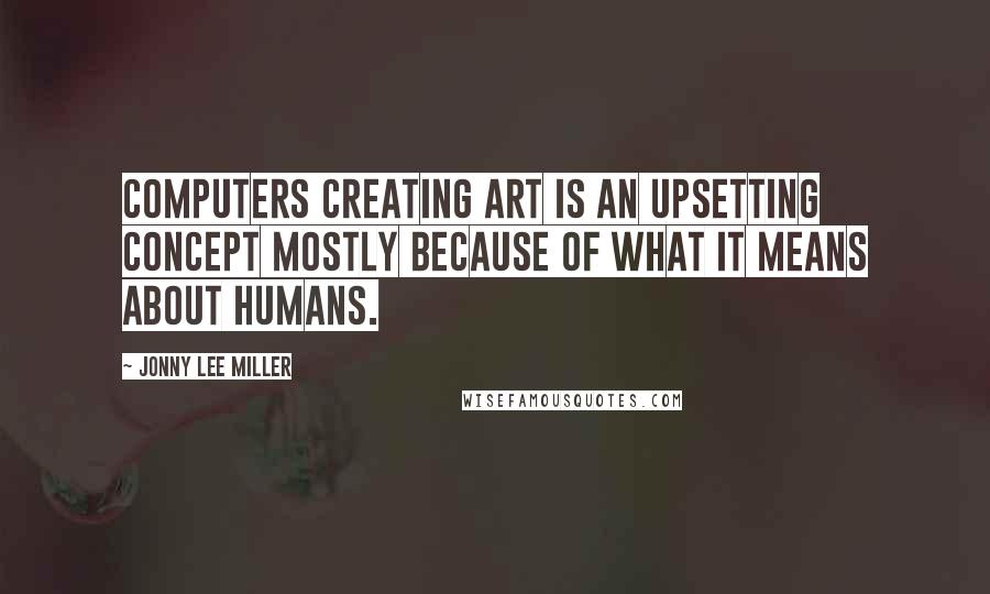 Jonny Lee Miller Quotes: Computers creating art is an upsetting concept mostly because of what it means about humans.