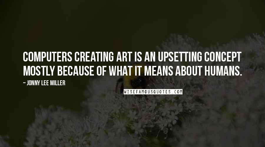 Jonny Lee Miller Quotes: Computers creating art is an upsetting concept mostly because of what it means about humans.