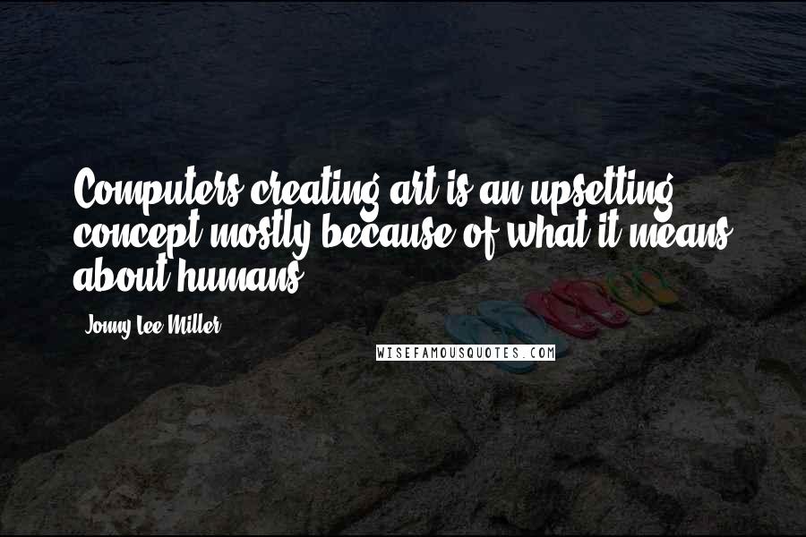 Jonny Lee Miller Quotes: Computers creating art is an upsetting concept mostly because of what it means about humans.