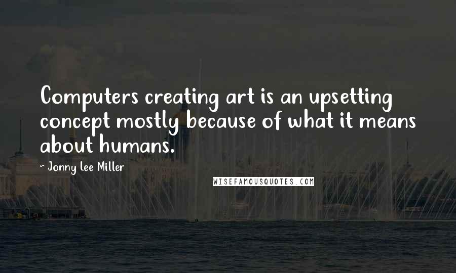 Jonny Lee Miller Quotes: Computers creating art is an upsetting concept mostly because of what it means about humans.