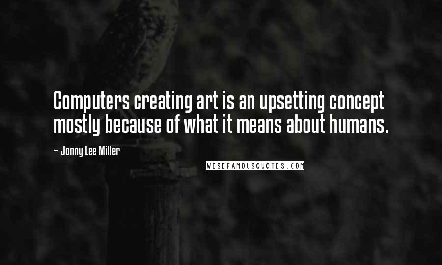 Jonny Lee Miller Quotes: Computers creating art is an upsetting concept mostly because of what it means about humans.