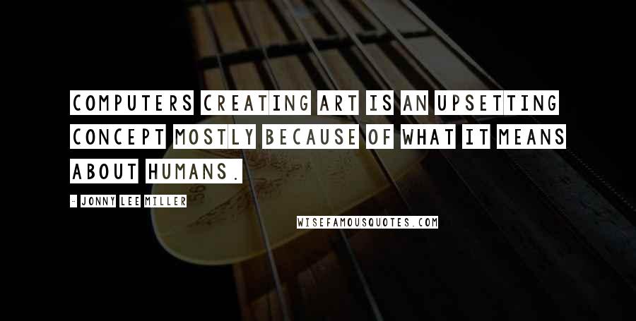 Jonny Lee Miller Quotes: Computers creating art is an upsetting concept mostly because of what it means about humans.