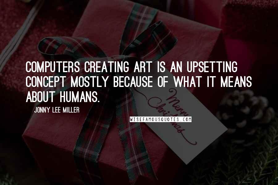 Jonny Lee Miller Quotes: Computers creating art is an upsetting concept mostly because of what it means about humans.