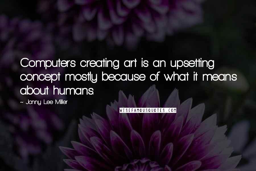 Jonny Lee Miller Quotes: Computers creating art is an upsetting concept mostly because of what it means about humans.