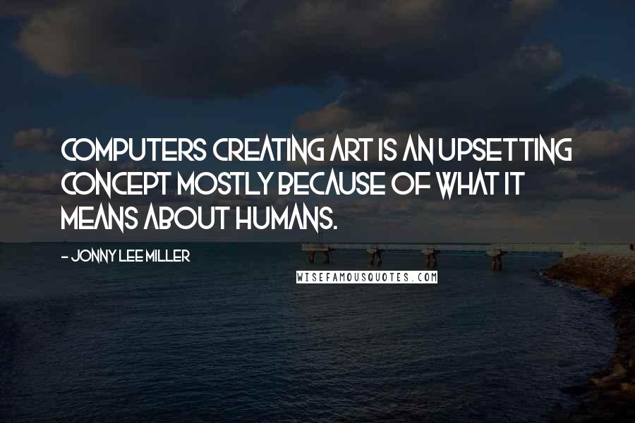 Jonny Lee Miller Quotes: Computers creating art is an upsetting concept mostly because of what it means about humans.