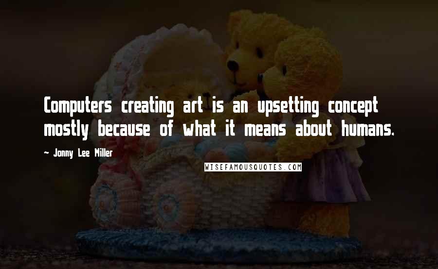 Jonny Lee Miller Quotes: Computers creating art is an upsetting concept mostly because of what it means about humans.