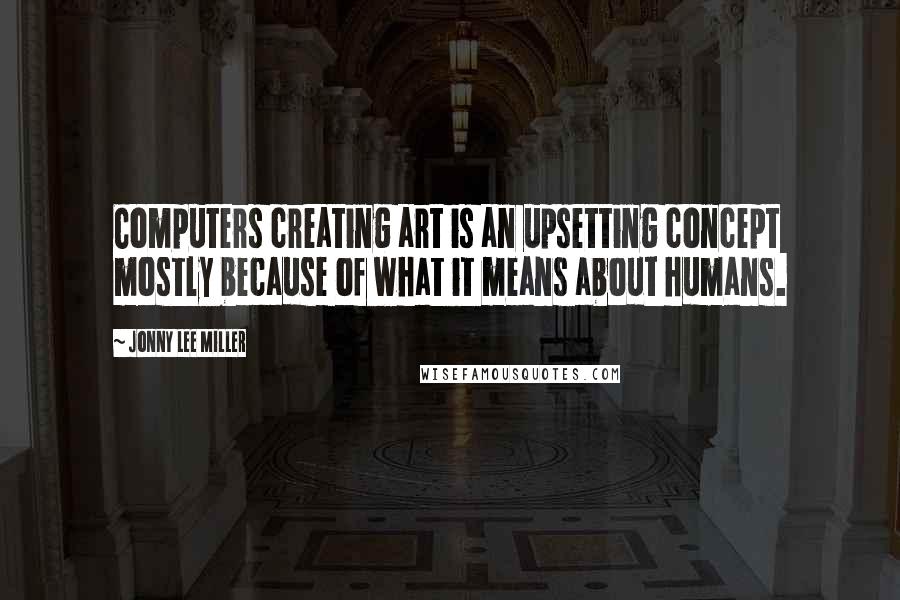 Jonny Lee Miller Quotes: Computers creating art is an upsetting concept mostly because of what it means about humans.