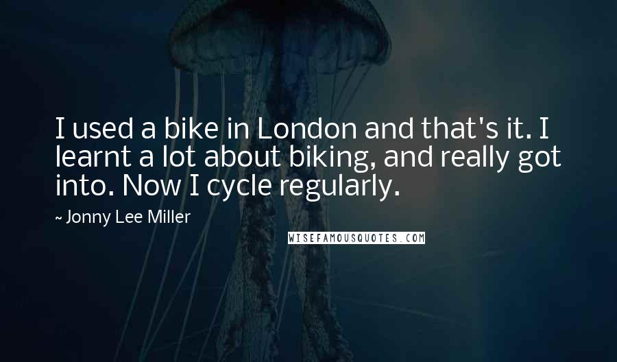 Jonny Lee Miller Quotes: I used a bike in London and that's it. I learnt a lot about biking, and really got into. Now I cycle regularly.