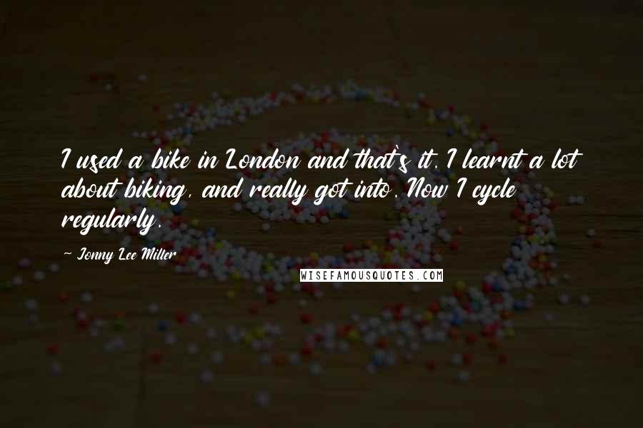 Jonny Lee Miller Quotes: I used a bike in London and that's it. I learnt a lot about biking, and really got into. Now I cycle regularly.