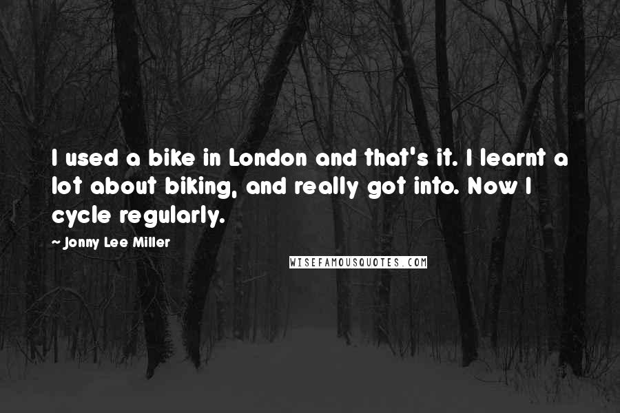 Jonny Lee Miller Quotes: I used a bike in London and that's it. I learnt a lot about biking, and really got into. Now I cycle regularly.