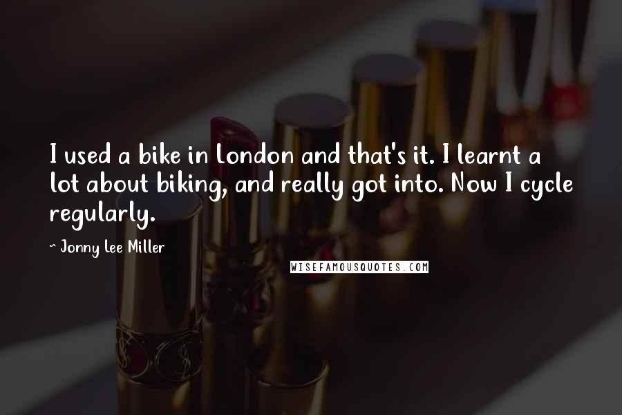 Jonny Lee Miller Quotes: I used a bike in London and that's it. I learnt a lot about biking, and really got into. Now I cycle regularly.