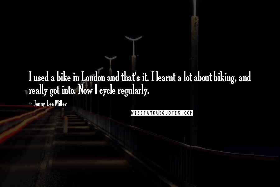 Jonny Lee Miller Quotes: I used a bike in London and that's it. I learnt a lot about biking, and really got into. Now I cycle regularly.