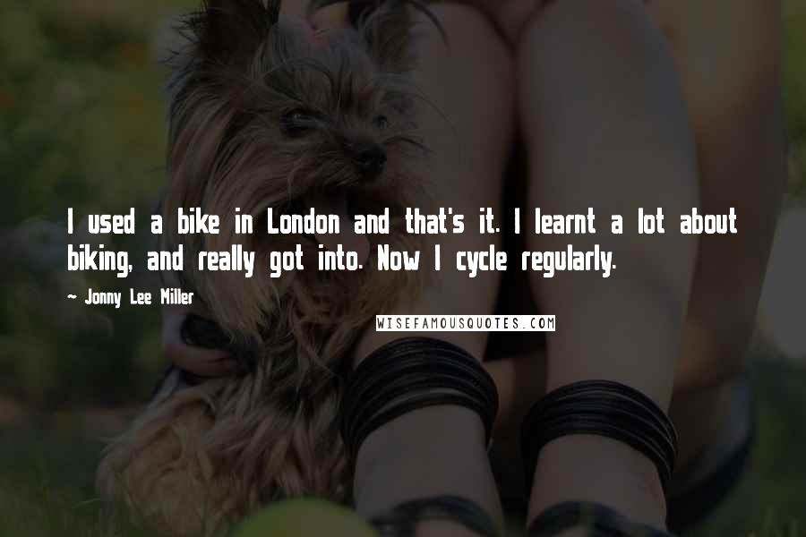 Jonny Lee Miller Quotes: I used a bike in London and that's it. I learnt a lot about biking, and really got into. Now I cycle regularly.